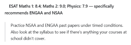 ESAT Maths 1: 8.4 · Maths 2: 9.0 · Physics: 7.9: Practice NSAA and ENGAA past papers under timed conditions. Also look at the syllabus to see if there's anything your courses at school didn't cover.