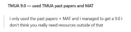 TMUA 9.0: i only used the past papers + MAT and i managed to get a 9.0 i don’t think you really need resources outside of that