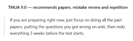 TMUA 9.0: If you are preparing right now, just focus on doing all the past papers, putting the questions you got wrong on anki, then redo everything 3 weeks before the test starts.